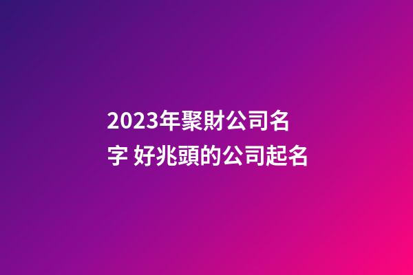 2023年聚財公司名字 好兆頭的公司起名